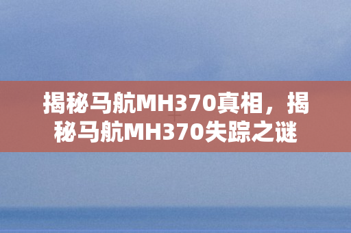 揭秘马航MH370真相，揭秘马航MH370失踪之谜